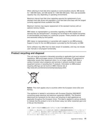 When referring to hard disk drive capacity or communications volume, MB stands
for 1 000 000 bytes, and GB stands for 1 000 000 000 bytes. Total user-accessible
capacity may vary depending on operating environments.
Maximum internal hard disk drive capacities assume the replacement of any
standard hard disk drives and population of all hard disk drive bays with the largest
currently supported drives available from IBM.
Maximum memory may require replacement of the standard memory with an
optional memory module.
IBM makes no representation or warranties regarding non-IBM products and
services that are ServerProven®, including but not limited to the implied warranties
of merchantability and fitness for a particular purpose. These products are offered
and warranted solely by third parties.
IBM makes no representations or warranties with respect to non-IBM products.
Support (if any) for the non-IBM products is provided by the third party, not IBM.
Some software may differ from its retail version (if available), and may not include
user manuals or all program functionality.

Product recycling and disposal
This unit must be recycled or discarded according to applicable local and national
regulations. IBM encourages owners of information technology (IT) equipment to
responsibly recycle their equipment when it is no longer needed. IBM offers a
variety of product return programs and services in several countries to assist
equipment owners in recycling their IT products. Information on IBM product
recycling offerings can be found on IBM’s Internet site at
http://www.ibm.com/ibm/environment/products/prp.shtml.

Notice: This mark applies only to countries within the European Union (EU) and
Norway.
This appliance is labeled in accordance with European Directive 2002/96/EC
concerning waste electrical and electronic equipment (WEEE). The Directive
determines the framework for the return and recycling of used appliances as
applicable throughout the European Union. This label is applied to various products
to indicate that the product is not to be thrown away, but rather reclaimed upon end
of life per this Directive.

Appendix B. Notices

41

 