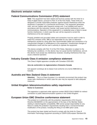 Electronic emission notices
Federal Communications Commission (FCC) statement
Note: This equipment has been tested and found to comply with the limits for a
Class A digital device, pursuant to Part 15 of the FCC Rules. These limits are
designed to provide reasonable protection against harmful interference when the
equipment is operated in a commercial environment. This equipment generates,
uses, and can radiate radio frequency energy and, if not installed and used in
accordance with the instruction manual, may cause harmful interference to radio
communications. Operation of this equipment in a residential area is likely to cause
harmful interference, in which case the user will be required to correct the
interference at his own expense.
Properly shielded and grounded cables and connectors must be used in order to
meet FCC emission limits. IBM is not responsible for any radio or television
interference caused by using other than recommended cables and connectors or by
unauthorized changes or modifications to this equipment. Unauthorized changes or
modifications could void the user’s authority to operate the equipment.
This device complies with Part 15 of the FCC Rules. Operation is subject to the
following two conditions: (1) this device may not cause harmful interference, and (2)
this device must accept any interference received, including interference that may
cause undesired operation.

Industry Canada Class A emission compliance statement
This Class A digital apparatus complies with Canadian ICES-003.
Avis de conformité à la réglementation d’Industrie Canada
Cet appareil numérique de la classe A est conforme à la norme NMB-003 du
Canada.

Australia and New Zealand Class A statement
Attention: This is a Class A product. In a domestic environment this product may
cause radio interference in which case the user may be required to take adequate
measures.

United Kingdom telecommunications safety requirement
Notice to Customers
This apparatus is approved under approval number NS/G/1234/J/100003 for indirect
connection to public telecommunication systems in the United Kingdom.

European Union EMC Directive conformance statement
This product is in conformity with the protection requirements of EU Council
Directive 89/336/EEC on the approximation of the laws of the Member States
relating to electromagnetic compatibility. IBM cannot accept responsibility for any
failure to satisfy the protection requirements resulting from a nonrecommended
modification of the product, including the fitting of non-IBM option cards.
This product has been tested and found to comply with the limits for Class A
Information Technology Equipment according to CISPR 22/European Standard EN

Appendix B. Notices

43

 