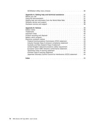 SCSISelect Utility menu choices

. . . . . . . . . . . . . . . . . 36

Appendix A. Getting help and technical assistance
Before you call . . . . . . . . . . . . . . .
Using the documentation . . . . . . . . . . .
Getting help and information from the World Wide Web
Software service and support . . . . . . . . .
Hardware service and support . . . . . . . . .

.
.
.
.
.
.

.
.
.
.
.
.

.
.
.
.
.
.

Appendix B. Notices . . . . . . . . . . . . . . .
Edition notice . . . . . . . . . . . . . . . . . .
Trademarks . . . . . . . . . . . . . . . . . . .
Important notes . . . . . . . . . . . . . . . . . .
Product recycling and disposal . . . . . . . . . . . .
Battery return program . . . . . . . . . . . . . . .
Electronic emission notices . . . . . . . . . . . . .
Federal Communications Commission (FCC) statement . .
Industry Canada Class A emission compliance statement .
Australia and New Zealand Class A statement . . . . .
United Kingdom telecommunications safety requirement . .
European Union EMC Directive conformance statement . .
Taiwanese Class A warning statement . . . . . . . .
Chinese Class A warning statement . . . . . . . . .
Japanese Voluntary Control Council for Interference (VCCI)

.
.
.
.
.
.

.
.
.
.
.
.

.
.
.
.
.
.

.
.
.
.
.
.

.
.
.
.
.
.

.
.
.
.
.
.

.
.
.
.
.
.

37
37
37
38
38
38

. . . .
. . . .
. . . .
. . . .
. . . .
. . . .
. . . .
. . . .
. . . .
. . . .
. . . .
. . . .
. . . .
. . . .
statement

.
.
.
.
.
.
.
.
.
.
.
.
.
.
.

.
.
.
.
.
.
.
.
.
.
.
.
.
.
.

.
.
.
.
.
.
.
.
.
.
.
.
.
.
.

39
39
40
40
41
42
43
43
43
43
43
43
44
44
44

Index . . . . . . . . . . . . . . . . . . . . . . . . . . . . 45

iv

IBM xSeries 346 Type 8840: User’s Guide

 