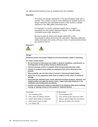 Läs säkerhetsinformationen innan du installerar den här produkten.
Important:
All caution and danger statements in this documentation begin with a
number. This number is used to cross reference an English caution or
danger statement with translated versions of the caution or danger
statement in the IBM Safety Information book.
For example, if a caution statement begins with a number 1,
translations for that caution statement appear in the IBM Safety
Information book under statement 1.
Be sure to read all caution and danger statements in this
documentation before performing the instructions. Read any additional
safety information that comes with your server or optional device before
you install the device.
Statement 1

Danger
Electrical current from power, telephone, and communication cables is hazardous.
To avoid a shock hazard:
v Do not connect or disconnect any cables or perform installation, maintenance, or
reconfiguration of this product during an electrical storm.
v Connect all power cords to a properly wired and grounded electrical outlet.
v Connect to properly wired outlets any equipment that will be attached to this
product.
v When possible, use one hand only to connect or disconnect signal cables.
v Never turn on any equipment when there is evidence of fire, water, or structural
damage.
v Disconnect the attached power cords, telecommunications systems, networks, and
modems before you open the device covers, unless instructed otherwise in the
installation and configuration procedures.
v Connect and disconnect cables as described in the following table when installing,
moving, or opening covers on this product or attached devices.

To connect:

To disconnect:

1. Turn everything OFF.

1. Turn everything OFF.

2. First, attach all cables to devices.

2. First, remove power cords from outlet.

3. Attach signal cables to connectors.

3. Remove signal cables from connectors.

4. Attach power cords to outlet.

4. Remove all cables from devices.

5. Turn device ON.

vi

IBM xSeries 346 Type 8840: User’s Guide

 