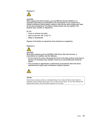 Statement 2

CAUTION:
When replacing the lithium battery, use only IBM Part Number 33F8354 or an
equivalent type battery recommended by the manufacturer. If your system has a
module containing a lithium battery, replace it only with the same module type made
by the same manufacturer. The battery contains lithium and can explode if not
properly used, handled, or disposed of.
Do not:
v Throw or immerse into water.
v Heat to more than 100° C (212° F)
v Repair or disassemble
Dispose of the battery as required by local ordinances or regulations.

Statement 3

CAUTION:
When laser products (such as CD-ROMs, DVD drives, fiber optic devices, or
transmitters) are installed, note the following:
v Do not remove the covers. Removing the covers of the laser product could result in
exposure to hazardous laser radiation. There are no serviceable parts inside the
device.
v Use of controls or adjustments or performance of procedures other than those
specified herein might result in hazardous radiation exposure.

Danger
Some laser products contain an embedded Class 3A or Class 3B laser diode. Note the
following. Laser radiation when open. Do not stare into the beam, do not view directly with
optical instruments, and avoid direct exposure to the beam.

Safety

vii

 