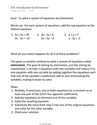 Goal: To solve a system of equations by elimination
Warm-up: For each system of equations, add the top equation to the
bottom equation:
3x + 5y = 20 2. 3x - 2y = 6 3. -x + y = 71.
-2x - 5y = -15 2x + 2y = 4 x - 3y = -5
What do you notice happens for all 3 of these problems?
This gives us another method to solve a system of equations called
elimination. The goal of solving by elimination, just like solving by
substitution, is to take 2 equations with two variables and reduce it to
one equation with one variable by adding together the equations such
that one of the variable's coefficients add to zero (eliminating the
variable), making it easier to solve.
Multiply, if necessary, one or both equations by a constant so at
least one pair of like terms has opposite coefficients.
1.
Add the equations to eliminate one of the variables2.
Solve the resulting equation.3.
Substitute the value from step 3 into one of the original equations
and solve for the other variable.
4.
Check your solution.5.
Steps:
Examples: Solve the following systems, and check your solution.
3/9: Introduction to Elimination
Thursday, March 5, 2015 9:33 PM
ch 5 Systems Page 1
 