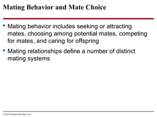 © 2014 Pearson Education, Inc.
Mating Behavior and Mate Choice
 Mating behavior includes seeking or attracting
mates, choosing among potential mates, competing
for mates, and caring for offspring
 Mating relationships define a number of distinct
mating systems
 