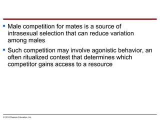 © 2014 Pearson Education, Inc.
 Male competition for mates is a source of
intrasexual selection that can reduce variation
among males
 Such competition may involve agonistic behavior, an
often ritualized contest that determines which
competitor gains access to a resource
 