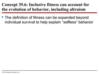 © 2014 Pearson Education, Inc.
Concept 39.6: Inclusive fitness can account for
the evolution of behavior, including altruism
 The definition of fitness can be expanded beyond
individual survival to help explain “selfless” behavior
 