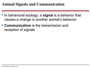 © 2014 Pearson Education, Inc.
Animal Signals and Communication
 In behavioral ecology, a signal is a behavior that
causes a change in another animal’s behavior
 Communication is the transmission and
reception of signals
 