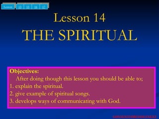 Lesson 14 THE SPIRITUAL Objectives: After doing though this lesson you should be able to; 1. explain the spiritual. 2. give example of spiritual songs. 3. develops ways of communicating with God. NEXT CONTENTS PREVIOUS 13 15 Lesson 16 17 