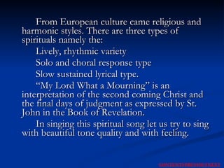 From European culture came religious and harmonic styles. There are three types of spirituals namely the:  Lively, rhythmic variety  Solo and choral response type  Slow sustained lyrical type.  “My Lord What a Mourning” is an interpretation of the second coming Christ and the final days of judgment as expressed by St. John in the Book of Revelation.  In singing this spiritual song let us try to sing with beautiful tone quality and with feeling.  NEXT CONTENTS PREVIOUS 