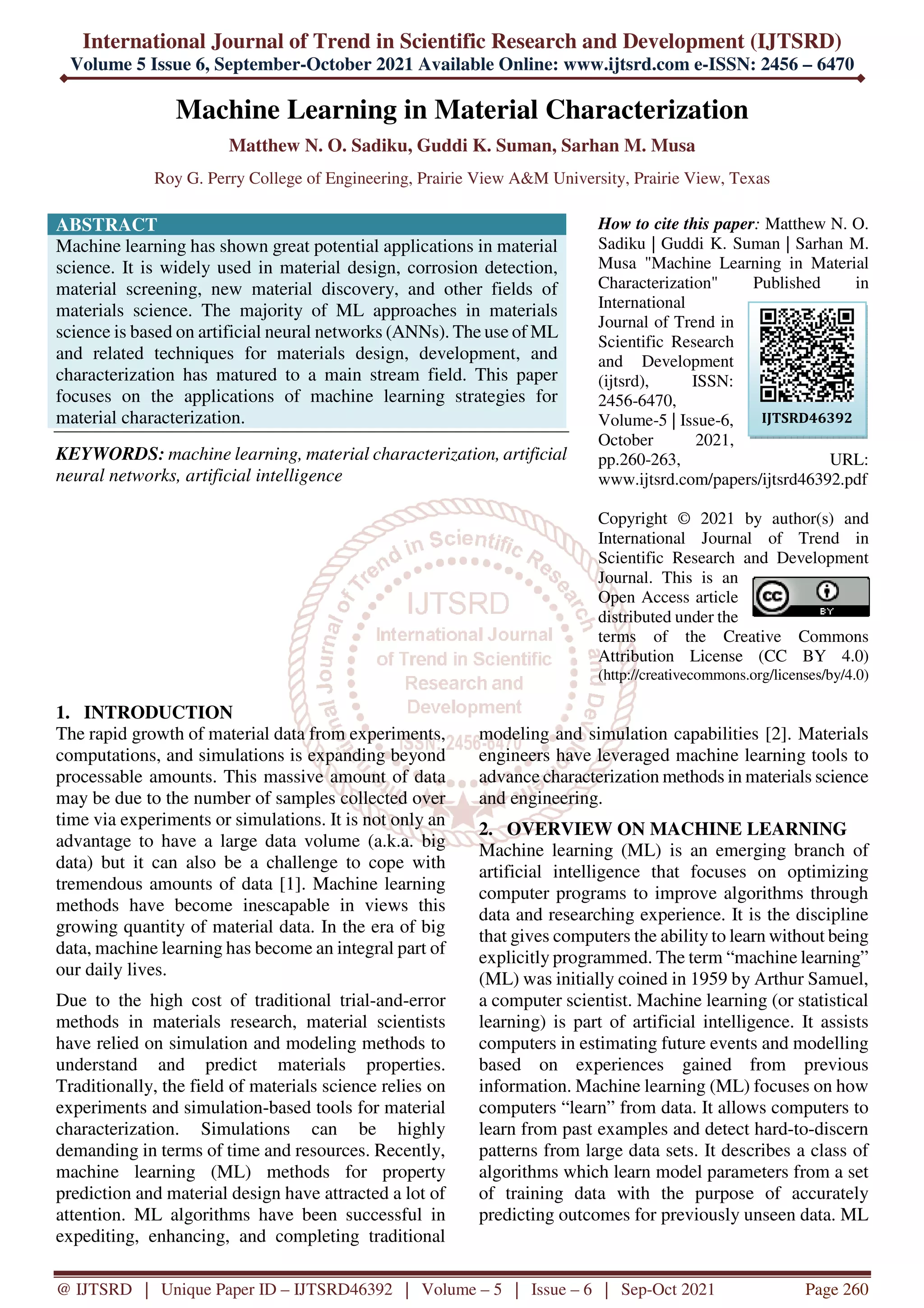 International Journal of Trend in Scientific Research and Development (IJTSRD)
Volume 5 Issue 6, September-October 2021 Available Online: www.ijtsrd.com e-ISSN: 2456 – 6470
@ IJTSRD | Unique Paper ID – IJTSRD46392 | Volume – 5 | Issue – 6 | Sep-Oct 2021 Page 260
Machine Learning in Material Characterization
Matthew N. O. Sadiku, Guddi K. Suman, Sarhan M. Musa
Roy G. Perry College of Engineering, Prairie View A&M University, Prairie View, Texas
ABSTRACT
Machine learning has shown great potential applications in material
science. It is widely used in material design, corrosion detection,
material screening, new material discovery, and other fields of
materials science. The majority of ML approaches in materials
science is based on artificial neural networks (ANNs). The use of ML
and related techniques for materials design, development, and
characterization has matured to a main stream field. This paper
focuses on the applications of machine learning strategies for
material characterization.
KEYWORDS: machine learning, material characterization, artificial
neural networks, artificial intelligence
How to cite this paper: Matthew N. O.
Sadiku | Guddi K. Suman | Sarhan M.
Musa "Machine Learning in Material
Characterization" Published in
International
Journal of Trend in
Scientific Research
and Development
(ijtsrd), ISSN:
2456-6470,
Volume-5 | Issue-6,
October 2021,
pp.260-263, URL:
www.ijtsrd.com/papers/ijtsrd46392.pdf
Copyright © 2021 by author(s) and
International Journal of Trend in
Scientific Research and Development
Journal. This is an
Open Access article
distributed under the
terms of the Creative Commons
Attribution License (CC BY 4.0)
(http://creativecommons.org/licenses/by/4.0)
1. INTRODUCTION
The rapid growth of material data from experiments,
computations, and simulations is expanding beyond
processable amounts. This massive amount of data
may be due to the number of samples collected over
time via experiments or simulations. It is not only an
advantage to have a large data volume (a.k.a. big
data) but it can also be a challenge to cope with
tremendous amounts of data [1]. Machine learning
methods have become inescapable in views this
growing quantity of material data. In the era of big
data, machine learning has become an integral part of
our daily lives.
Due to the high cost of traditional trial-and-error
methods in materials research, material scientists
have relied on simulation and modeling methods to
understand and predict materials properties.
Traditionally, the field of materials science relies on
experiments and simulation-based tools for material
characterization. Simulations can be highly
demanding in terms of time and resources. Recently,
machine learning (ML) methods for property
prediction and material design have attracted a lot of
attention. ML algorithms have been successful in
expediting, enhancing, and completing traditional
modeling and simulation capabilities [2]. Materials
engineers have leveraged machine learning tools to
advance characterization methods in materials science
and engineering.
2. OVERVIEW ON MACHINE LEARNING
Machine learning (ML) is an emerging branch of
artificial intelligence that focuses on optimizing
computer programs to improve algorithms through
data and researching experience. It is the discipline
that gives computers the ability to learn without being
explicitly programmed. The term “machine learning”
(ML) was initially coined in 1959 by Arthur Samuel,
a computer scientist. Machine learning (or statistical
learning) is part of artificial intelligence. It assists
computers in estimating future events and modelling
based on experiences gained from previous
information. Machine learning (ML) focuses on how
computers “learn” from data. It allows computers to
learn from past examples and detect hard-to-discern
patterns from large data sets. It describes a class of
algorithms which learn model parameters from a set
of training data with the purpose of accurately
predicting outcomes for previously unseen data. ML
IJTSRD46392
 