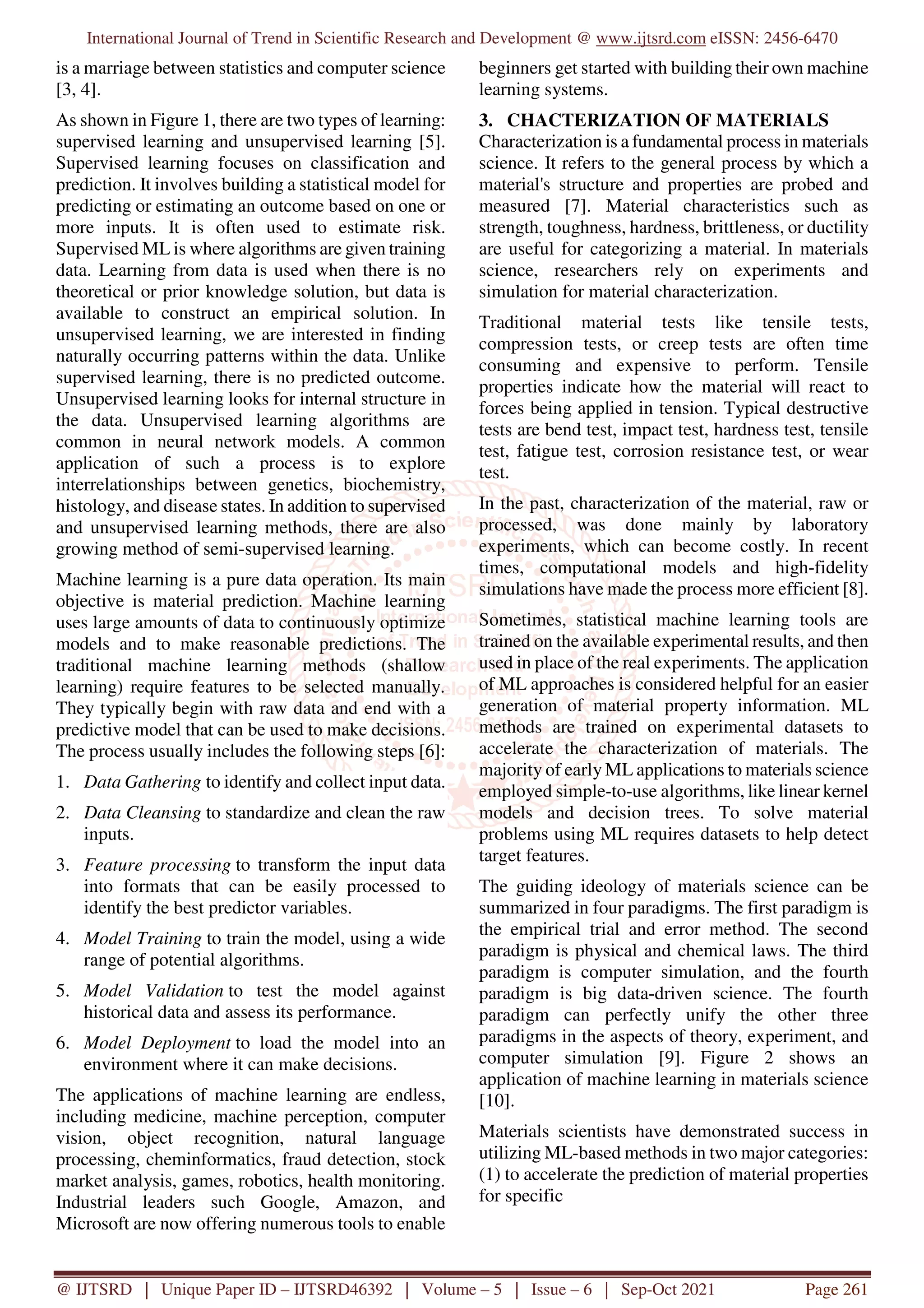 International Journal of Trend in Scientific Research and Development @ www.ijtsrd.com eISSN: 2456-6470
@ IJTSRD | Unique Paper ID – IJTSRD46392 | Volume – 5 | Issue – 6 | Sep-Oct 2021 Page 261
is a marriage between statistics and computer science
[3, 4].
As shown in Figure 1, there are two types of learning:
supervised learning and unsupervised learning [5].
Supervised learning focuses on classification and
prediction. It involves building a statistical model for
predicting or estimating an outcome based on one or
more inputs. It is often used to estimate risk.
Supervised ML is where algorithms are given training
data. Learning from data is used when there is no
theoretical or prior knowledge solution, but data is
available to construct an empirical solution. In
unsupervised learning, we are interested in finding
naturally occurring patterns within the data. Unlike
supervised learning, there is no predicted outcome.
Unsupervised learning looks for internal structure in
the data. Unsupervised learning algorithms are
common in neural network models. A common
application of such a process is to explore
interrelationships between genetics, biochemistry,
histology, and disease states. In addition to supervised
and unsupervised learning methods, there are also
growing method of semi-supervised learning.
Machine learning is a pure data operation. Its main
objective is material prediction. Machine learning
uses large amounts of data to continuously optimize
models and to make reasonable predictions. The
traditional machine learning methods (shallow
learning) require features to be selected manually.
They typically begin with raw data and end with a
predictive model that can be used to make decisions.
The process usually includes the following steps [6]:
1. Data Gathering to identify and collect input data.
2. Data Cleansing to standardize and clean the raw
inputs.
3. Feature processing to transform the input data
into formats that can be easily processed to
identify the best predictor variables.
4. Model Training to train the model, using a wide
range of potential algorithms.
5. Model Validation to test the model against
historical data and assess its performance.
6. Model Deployment to load the model into an
environment where it can make decisions.
The applications of machine learning are endless,
including medicine, machine perception, computer
vision, object recognition, natural language
processing, cheminformatics, fraud detection, stock
market analysis, games, robotics, health monitoring.
Industrial leaders such Google, Amazon, and
Microsoft are now offering numerous tools to enable
beginners get started with building their own machine
learning systems.
3. CHACTERIZATION OF MATERIALS
Characterization is a fundamental process in materials
science. It refers to the general process by which a
material's structure and properties are probed and
measured [7]. Material characteristics such as
strength, toughness, hardness, brittleness, or ductility
are useful for categorizing a material. In materials
science, researchers rely on experiments and
simulation for material characterization.
Traditional material tests like tensile tests,
compression tests, or creep tests are often time
consuming and expensive to perform. Tensile
properties indicate how the material will react to
forces being applied in tension. Typical destructive
tests are bend test, impact test, hardness test, tensile
test, fatigue test, corrosion resistance test, or wear
test.
In the past, characterization of the material, raw or
processed, was done mainly by laboratory
experiments, which can become costly. In recent
times, computational models and high-fidelity
simulations have made the process more efficient [8].
Sometimes, statistical machine learning tools are
trained on the available experimental results, and then
used in place of the real experiments. The application
of ML approaches is considered helpful for an easier
generation of material property information. ML
methods are trained on experimental datasets to
accelerate the characterization of materials. The
majority of early ML applications to materials science
employed simple-to-use algorithms, like linear kernel
models and decision trees. To solve material
problems using ML requires datasets to help detect
target features.
The guiding ideology of materials science can be
summarized in four paradigms. The first paradigm is
the empirical trial and error method. The second
paradigm is physical and chemical laws. The third
paradigm is computer simulation, and the fourth
paradigm is big data-driven science. The fourth
paradigm can perfectly unify the other three
paradigms in the aspects of theory, experiment, and
computer simulation [9]. Figure 2 shows an
application of machine learning in materials science
[10].
Materials scientists have demonstrated success in
utilizing ML-based methods in two major categories:
(1) to accelerate the prediction of material properties
for specific
 