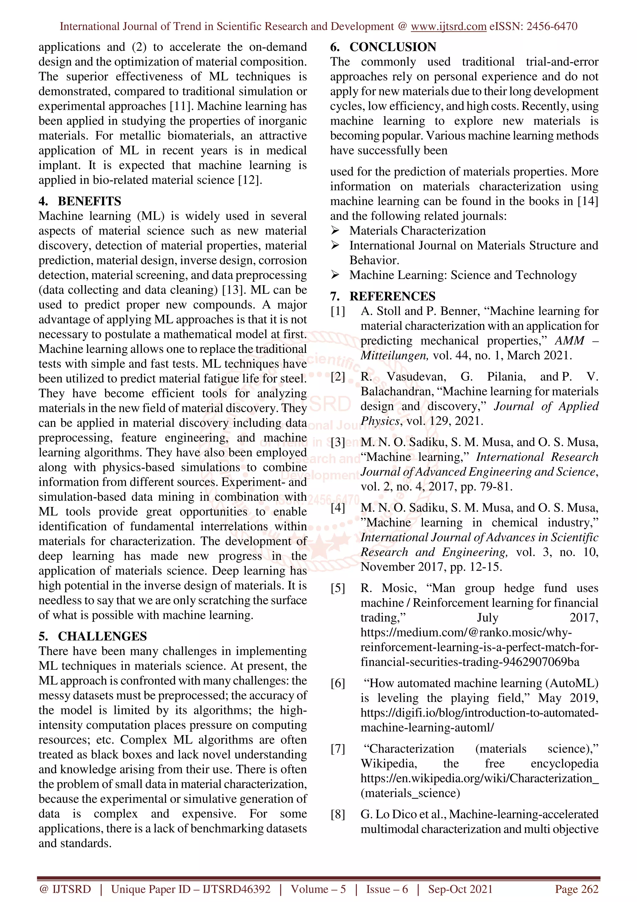 International Journal of Trend in Scientific Research and Development @ www.ijtsrd.com eISSN: 2456-6470
@ IJTSRD | Unique Paper ID – IJTSRD46392 | Volume – 5 | Issue – 6 | Sep-Oct 2021 Page 262
applications and (2) to accelerate the on-demand
design and the optimization of material composition.
The superior effectiveness of ML techniques is
demonstrated, compared to traditional simulation or
experimental approaches [11]. Machine learning has
been applied in studying the properties of inorganic
materials. For metallic biomaterials, an attractive
application of ML in recent years is in medical
implant. It is expected that machine learning is
applied in bio-related material science [12].
4. BENEFITS
Machine learning (ML) is widely used in several
aspects of material science such as new material
discovery, detection of material properties, material
prediction, material design, inverse design, corrosion
detection, material screening, and data preprocessing
(data collecting and data cleaning) [13]. ML can be
used to predict proper new compounds. A major
advantage of applying ML approaches is that it is not
necessary to postulate a mathematical model at first.
Machine learning allows one to replace the traditional
tests with simple and fast tests. ML techniques have
been utilized to predict material fatigue life for steel.
They have become efficient tools for analyzing
materials in the new field of material discovery. They
can be applied in material discovery including data
preprocessing, feature engineering, and machine
learning algorithms. They have also been employed
along with physics-based simulations to combine
information from different sources. Experiment- and
simulation-based data mining in combination with
ML tools provide great opportunities to enable
identification of fundamental interrelations within
materials for characterization. The development of
deep learning has made new progress in the
application of materials science. Deep learning has
high potential in the inverse design of materials. It is
needless to say that we are only scratching the surface
of what is possible with machine learning.
5. CHALLENGES
There have been many challenges in implementing
ML techniques in materials science. At present, the
ML approach is confronted with many challenges: the
messy datasets must be preprocessed; the accuracy of
the model is limited by its algorithms; the high-
intensity computation places pressure on computing
resources; etc. Complex ML algorithms are often
treated as black boxes and lack novel understanding
and knowledge arising from their use. There is often
the problem of small data in material characterization,
because the experimental or simulative generation of
data is complex and expensive. For some
applications, there is a lack of benchmarking datasets
and standards.
6. CONCLUSION
The commonly used traditional trial-and-error
approaches rely on personal experience and do not
apply for new materials due to their long development
cycles, low efficiency, and high costs. Recently, using
machine learning to explore new materials is
becoming popular. Various machine learning methods
have successfully been
used for the prediction of materials properties. More
information on materials characterization using
machine learning can be found in the books in [14]
and the following related journals:
Materials Characterization
International Journal on Materials Structure and
Behavior.
Machine Learning: Science and Technology
7. REFERENCES
[1] A. Stoll and P. Benner, “Machine learning for
material characterization with an application for
predicting mechanical properties,” AMM –
Mitteilungen, vol. 44, no. 1, March 2021.
[2] R. Vasudevan, G. Pilania, and P. V.
Balachandran, “Machine learning for materials
design and discovery,” Journal of Applied
Physics, vol. 129, 2021.
[3] M. N. O. Sadiku, S. M. Musa, and O. S. Musa,
“Machine learning,” International Research
Journal of Advanced Engineering and Science,
vol. 2, no. 4, 2017, pp. 79-81.
[4] M. N. O. Sadiku, S. M. Musa, and O. S. Musa,
”Machine learning in chemical industry,”
International Journal of Advances in Scientific
Research and Engineering, vol. 3, no. 10,
November 2017, pp. 12-15.
[5] R. Mosic, “Man group hedge fund uses
machine / Reinforcement learning for financial
trading,” July 2017,
https://medium.com/@ranko.mosic/why-
reinforcement-learning-is-a-perfect-match-for-
financial-securities-trading-9462907069ba
[6] “How automated machine learning (AutoML)
is leveling the playing field,” May 2019,
https://digifi.io/blog/introduction-to-automated-
machine-learning-automl/
[7] “Characterization (materials science),”
Wikipedia, the free encyclopedia
https://en.wikipedia.org/wiki/Characterization_
(materials_science)
[8] G. Lo Dico et al., Machine-learning-accelerated
multimodal characterization and multi objective
 
