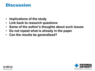 Discussion 
• Implications of the study 
• Link back to research questions 
• Some of the author’s thoughts about such issues 
• Do not repeat what is already in the paper 
• Can the results be generalised? 
 