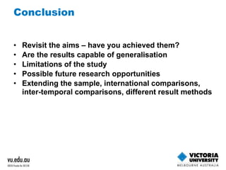 Conclusion 
• Revisit the aims – have you achieved them? 
• Are the results capable of generalisation 
• Limitations of the study 
• Possible future research opportunities 
• Extending the sample, international comparisons, 
inter-temporal comparisons, different result methods 
 