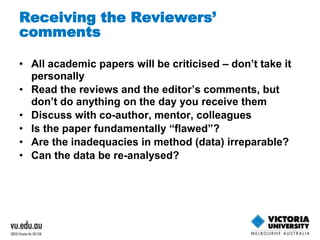 Receiving the Reviewers’ 
comments 
• All academic papers will be criticised – don’t take it 
personally 
• Read the reviews and the editor’s comments, but 
don’t do anything on the day you receive them 
• Discuss with co-author, mentor, colleagues 
• Is the paper fundamentally “flawed”? 
• Are the inadequacies in method (data) irreparable? 
• Can the data be re-analysed? 
 