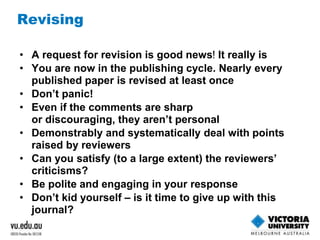 Revising 
• A request for revision is good news! It really is 
• You are now in the publishing cycle. Nearly every 
published paper is revised at least once 
• Don’t panic! 
• Even if the comments are sharp 
or discouraging, they aren’t personal 
• Demonstrably and systematically deal with points 
raised by reviewers 
• Can you satisfy (to a large extent) the reviewers’ 
criticisms? 
• Be polite and engaging in your response 
• Don’t kid yourself – is it time to give up with this 
journal? 
 