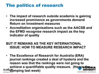 The politics of research 
• The impact of research outside academia is gaining 
increased prominence as governments demand 
Return on Investment measures 
• Accreditation organisations such as the AACSB and 
the EFMD recognise research impact as the key 
indicator of quality 
BUT IT REMAINS AS THE KEY INTERNATIONAL 
ISSUE: HOW TO MEASURE RESEARCH IMPACT 
• The Excellence of Research for Australia (ERA) 
journal rankings created a deal of hysteria and the 
reason was that the rankings were not going to 
achieve a quantifiable quality measure. (Hence the 
dumping last week) 
 