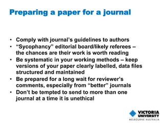 Preparing a paper for a journal 
• Comply with journal’s guidelines to authors 
• “Sycophancy” editorial board/likely referees – 
the chances are their work is worth reading 
• Be systematic in your working methods – keep 
versions of your paper clearly labelled, data files 
structured and maintained 
• Be prepared for a long wait for reviewer’s 
comments, especially from “better” journals 
• Don’t be tempted to send to more than one 
journal at a time it is unethical 
 