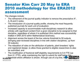 Senator Kim Carr 20 May to ERA 
2010 methodology for the ERA2012 
assessment 
The changes include: 
• The refinement of the journal quality indicator to remove the prescriptive A*, 
A, B and C ranks; 
• The introduction of a journal quality profile, showing the most frequently 
published journals for each unit of evaluation; 
• Increased capacity to accommodate multi-disciplinary research to allow 
articles with significant content from a given discipline to be assigned to that 
discipline, regardless of where it is published (this method was successfully 
trialled in ERA 2010 within Mathematical Sciences); 
• Alignment across the board of the low volume threshold to 50 outputs 
(bringing peer-reviewed disciplines in line with citation disciplines, up from 
30 outputs); 
• The relaxation of rules on the attribution of patents, plant breeders’ rights 
and registered design, to allow those granted to eligible researchers to also 
be submitted; and 
• The modification of fractional staff eligibility requirements to 0.4 FTE (up 
from 0.1 FTE), while maintaining the right to submit for staff below this 
threshold where affiliation is shown, through use of a by-line, for instance). 
 