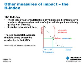 Other measures of impact – the 
H-Index 
The H-Index 
• The H-Index was formulated by a physicist called Hirsch to give 
‘a robust single-number metric of a journal's impact, combining 
quality with quantity. 
• It can be represented thus: 
There is anecdotal evidence 
that it is being quoted by 
academics in their CVs 
Source: http://en.wikipedia.org/wiki/H-index 
 