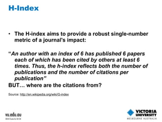 H-Index 
• The H-index aims to provide a robust single-number 
metric of a journal's impact: 
“An author with an index of 6 has published 6 papers 
each of which has been cited by others at least 6 
times. Thus, the h-index reflects both the number of 
publications and the number of citations per 
publication” 
BUT… where are the citations from? 
Source: http://en.wikipedia.org/wiki/G-index 
 