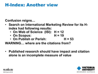 H-Index: Another view 
Confusion reigns… 
• Search on International Marketing Review for its H-index 
had following results: 
• On Web of Science (ISI): H = 12 
• On Scopus: H = 19 
• On Publish or Perish: H = 53 
WARNING… where are the citations from? 
• Published research should have impact and citation 
alone is an incomplete measure of value 
 