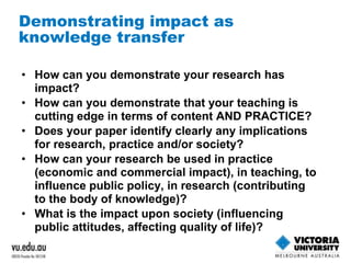 Demonstrating impact as 
knowledge transfer 
• How can you demonstrate your research has 
impact? 
• How can you demonstrate that your teaching is 
cutting edge in terms of content AND PRACTICE? 
• Does your paper identify clearly any implications 
for research, practice and/or society? 
• How can your research be used in practice 
(economic and commercial impact), in teaching, to 
influence public policy, in research (contributing 
to the body of knowledge)? 
• What is the impact upon society (influencing 
public attitudes, affecting quality of life)? 
 