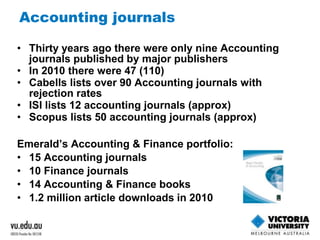 Accounting journals 
• Thirty years ago there were only nine Accounting 
journals published by major publishers 
• In 2010 there were 47 (110) 
• Cabells lists over 90 Accounting journals with 
rejection rates 
• ISI lists 12 accounting journals (approx) 
• Scopus lists 50 accounting journals (approx) 
Emerald’s Accounting & Finance portfolio: 
• 15 Accounting journals 
• 10 Finance journals 
• 14 Accounting & Finance books 
• 1.2 million article downloads in 2010 
 