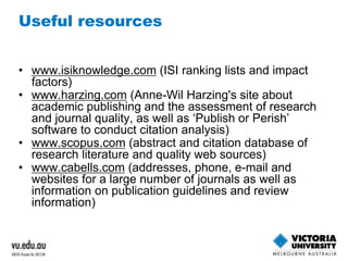 Useful resources 
• www.isiknowledge.com (ISI ranking lists and impact 
factors) 
• www.harzing.com (Anne-Wil Harzing's site about 
academic publishing and the assessment of research 
and journal quality, as well as ‘Publish or Perish’ 
software to conduct citation analysis) 
• www.scopus.com (abstract and citation database of 
research literature and quality web sources) 
• www.cabells.com (addresses, phone, e-mail and 
websites for a large number of journals as well as 
information on publication guidelines and review 
information) 
 
