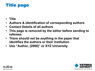Title page 
• Title 
• Authors & identification of corresponding authors 
• Contact Details of all authors 
• This page is removed by the editor before sending to 
referees 
• There should not be anything in the paper that 
identifies the authors or their institution 
• Use “Author, (2000)” or XYZ University 
 