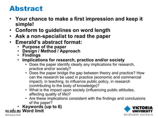 Abstract 
• Your chance to make a first impression and keep it 
simple! 
• Conform to guidelines on word length 
• Ask a non-specialist to read the paper 
• Emerald’s abstract format: 
• Purpose of the paper 
• Design / Method / Approach 
• Findings 
• Implications for research, practice and/or society 
• Does the paper identify clearly any implications for research, 
practice and/or society? 
• Does the paper bridge the gap between theory and practice? How 
can the research be used in practice (economic and commercial 
impact), in teaching, to influence public policy, in research 
(contributing to the body of knowledge)? 
• What is the impact upon society (influencing public attitudes, 
affecting quality of life)? 
• Are these implications consistent with the findings and conclusions 
of the paper? 
• Keywords (up to 6) 
• Word limit 
 