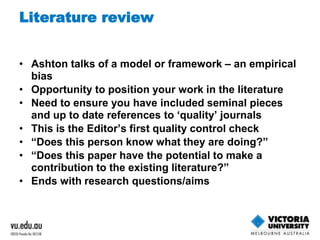 Literature review 
• Ashton talks of a model or framework – an empirical 
bias 
• Opportunity to position your work in the literature 
• Need to ensure you have included seminal pieces 
and up to date references to ‘quality’ journals 
• This is the Editor’s first quality control check 
• “Does this person know what they are doing?” 
• “Does this paper have the potential to make a 
contribution to the existing literature?” 
• Ends with research questions/aims 
 