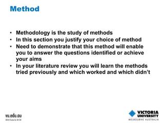 Method 
• Methodology is the study of methods 
• In this section you justify your choice of method 
• Need to demonstrate that this method will enable 
you to answer the questions identified or achieve 
your aims 
• In your literature review you will learn the methods 
tried previously and which worked and which didn’t 
 