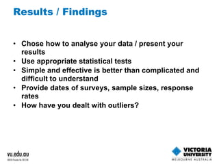 Results / Findings 
• Chose how to analyse your data / present your 
results 
• Use appropriate statistical tests 
• Simple and effective is better than complicated and 
difficult to understand 
• Provide dates of surveys, sample sizes, response 
rates 
• How have you dealt with outliers? 
 