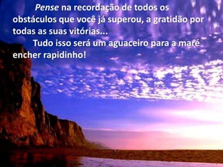 Pense na recordação de todos os
obstáculos que você já superou, a gratidão por
todas as suas vitórias...
Tudo isso será um aguaceiro para a maré
encher rapidinho!
 