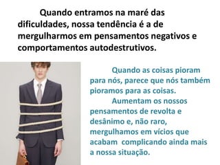 Quando entramos na maré das
dificuldades, nossa tendência é a de
mergulharmos em pensamentos negativos e
comportamentos autodestrutivos.
Quando as coisas pioram
para nós, parece que nós também
pioramos para as coisas.
Aumentam os nossos
pensamentos de revolta e
desânimo e, não raro,
mergulhamos em vícios que
acabam complicando ainda mais
a nossa situação.
 
