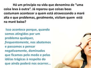 Há um princípio na vida que denomino de “uma
coisa leva à outra”. Já reparou que coisas boas
costumam acontecer a quem está atravessando a maré
alta e que problemas, geralmente, visitam quem está
na maré baixa?
Isso acontece porque, quando
somos atingidos por um
problema qualquer,
frequentemente, nos abatemos
e passamos a pensar
negativamente, dominados
que ficamos pelo medo e pelas
idéias trágicas à respeito do
que ainda poderá nos ocorrer...
 
