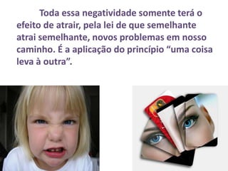 Toda essa negatividade somente terá o
efeito de atrair, pela lei de que semelhante
atrai semelhante, novos problemas em nosso
caminho. É a aplicação do princípio “uma coisa
leva à outra”.
 