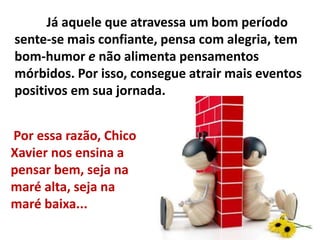 Já aquele que atravessa um bom período
sente-se mais confiante, pensa com alegria, tem
bom-humor e não alimenta pensamentos
mórbidos. Por isso, consegue atrair mais eventos
positivos em sua jornada.
Por essa razão, Chico
Xavier nos ensina a
pensar bem, seja na
maré alta, seja na
maré baixa...
 