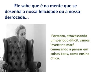 Ele sabe que é na mente que se
desenha a nossa felicidade ou a nossa
derrocada...
Portanto, atravessando
um período difícil, vamos
inverter a maré
começando a pensar em
coisas boas, como ensina
Chico.
 