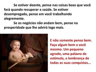 Se estiver doente, pense nas coisas boas que você
fará quando recuperar a saúde. Se estiver
desempregado, pense em você trabalhando
alegremente.
Se os negócios não andam bem, pense na
prosperidade que lhe advirá logo mais.
E não somente pense bem.
Faça algum bem a você
mesmo. Um pequeno
agrado, uma palavra de
estímulo, a lembrança de
todas as suas conquistas...
 