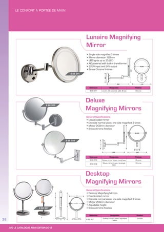JVD LE CATALOGUE ASIA EDITION 2012
38
Lunaire Magnifying
Mirror
Deluxe
Magnifying Mirrors
Desktop
Magnifying Mirrors
General Specifications
• Double sided mirror
• One side normal vision, one side magnified 3 times
• Mirror 200mm diameter
• Brass chrome finishes
General Specifications
• Desktop Magnifying Mirrors
• Double sided mirror
• One side normal vision, one side magnified 3 times
• Mirror 200mm diameter
• Adjustable height
• Brass chrome finishes
• Single side magnified 3 times
• Mirror diameter 190mm
• LED lights up to 35 LED
• AC powered with built-in transformer
• 220V input and 24V output
• Brass Chrome finishes
Reference Designation Finishes
8 66 303 Deluxe mirror, brass, round base Chrome
8 66 308
Deluxe mirror, brass, rectangle
base
Chrome
Reference Designation Finishes
8 66 307
Desktop mirror, brass, adjustable
height
Chrome
Reference Designation Finishes
8 66 311 Lunaire, AC powered, LED, Brass Chrome
8 66 308
8 66 303
8 66 311
8 66 307
 