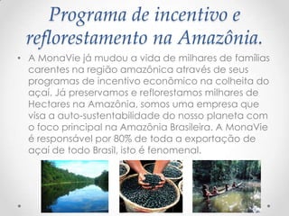 Programa de incentivo e
reflorestamento na Amazônia.
• A MonaVie já mudou a vida de milhares de famílias
carentes na região amazônica através de seus
programas de incentivo econômico na colheita do
açaí. Já preservamos e reflorestamos milhares de
Hectares na Amazônia, somos uma empresa que
visa a auto-sustentabilidade do nosso planeta com
o foco principal na Amazônia Brasileira. A MonaVie
é responsável por 80% de toda a exportação de
açaí de todo Brasil, isto é fenomenal.
 