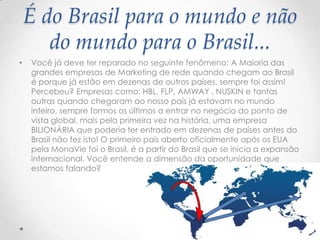 É do Brasil para o mundo e não
do mundo para o Brasil...
• Você já deve ter reparado no seguinte fenômeno: A Maioria das
grandes empresas de Marketing de rede quando chegam ao Brasil
é porque já estão em dezenas de outros países, sempre foi assim!
Percebeu? Empresas como: HBL, FLP, AMWAY , NUSKIN e tantas
outras quando chegaram ao nosso país já estavam no mundo
inteiro, sempre formos os últimos a entrar no negócio do ponto de
vista global, mais pela primeira vez na história, uma empresa
BILIONÁRIA que poderia ter entrado em dezenas de países antes do
Brasil não fez isto! O primeiro país aberto oficialmente após os EUA
pela MonaVie foi o Brasil, é a partir do Brasil que se inicia a expansão
internacional. Você entende a dimensão da oportunidade que
estamos falando?
 