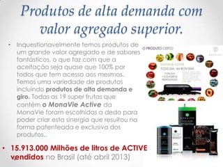 Produtos de alta demanda com
valor agregado superior.
• Inquestionavelmente temos produtos de
um grande valor agregado e de sabores
fantásticos, o que faz com que a
aceitação seja quase que 100% por
todos que tem acesso aos mesmos.
Temos uma variedade de produtos
incluindo produtos de alta demanda e
giro. Todas as 19 super frutas que
contém o MonaVie Active da
MonaVie foram escolhidas a dedo para
poder criar esta sinergia que resultou na
forma patenteada e exclusiva dos
produtos..
• 15.913.000 Milhões de litros de ACTIVE
vendidos no Brasil (até abril 2013)
 