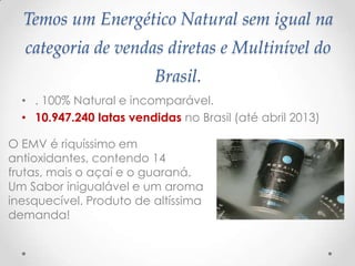 Temos um Energético Natural sem igual na
categoria de vendas diretas e Multinível do
Brasil.
• . 100% Natural e incomparável.
• 10.947.240 latas vendidas no Brasil (até abril 2013)
O EMV é riquíssimo em
antioxidantes, contendo 14
frutas, mais o açaí e o guaraná.
Um Sabor inigualável e um aroma
inesquecível. Produto de altíssima
demanda!
 