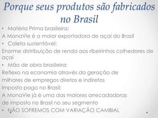 • Matéria Prima brasileira:
A MonaVie é a maior exportadora de açaí do Brasil
• Coleta sustentável:
Enorme distribuição de renda aos ribeirinhos colhedores de
açaí
• Mão de obra brasileira:
Reflexo na economia através da geração de
milhares de empregos diretos e indiretos
Imposto pago no Brasil:
A MonaVie já é uma das maiores arrecadadoras
de imposto no Brasil no seu segmento
• NÃO SOFREMOS COM VARIAÇÃO CAMBIAL
Porque seus produtos são fabricados
no Brasil
 