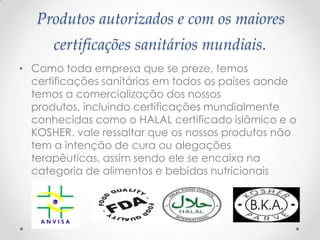 Produtos autorizados e com os maiores
certificações sanitários mundiais.
• Como toda empresa que se preze, temos
certificações sanitárias em todos os países aonde
temos a comercialização dos nossos
produtos, incluindo certificações mundialmente
conhecidas como o HALAL certificado islâmico e o
KOSHER. vale ressaltar que os nossos produtos não
tem a intenção de cura ou alegações
terapêuticas, assim sendo ele se encaixa na
categoria de alimentos e bebidas nutricionais
 
