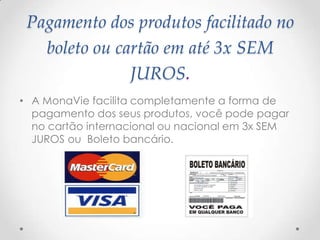 Pagamento dos produtos facilitado no
boleto ou cartão em até 3x SEM
JUROS.
• A MonaVie facilita completamente a forma de
pagamento dos seus produtos, você pode pagar
no cartão internacional ou nacional em 3x SEM
JUROS ou Boleto bancário.
 