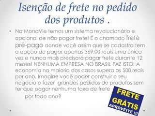 Isenção de frete no pedido
dos produtos .
• Na MonaVie temos um sistema revolucionário e
opcional de não pagar frete! É o chamado frete
pré-pago aonde você assim que se cadastra tem
a opção de pagar apenas 369,00 reais uma única
vez e nunca mais precisará pagar frete durante 12
meses! NENHUMA EMPRESA NO BRASIL FAZ ISTO! A
economia na maioria dos casos supera os 500 reais
por ano. Imagine você poder construir o seu
negócio e fazer grandes pedidos de produtos sem
ter que pagar nenhuma taxa de frete
por todo ano?
 