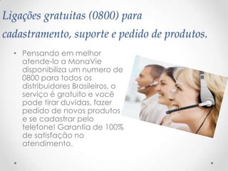 Ligações gratuitas (0800) para
cadastramento, suporte e pedido de produtos.
• Pensando em melhor
atende-lo a MonaVie
disponibiliza um numero de
0800 para todos os
distribuidores Brasileiros, o
serviço é gratuito e você
pode tirar duvidas, fazer
pedido de novos produtos
e se cadastrar pelo
telefone! Garantia de 100%
de satisfação no
atendimento.
 